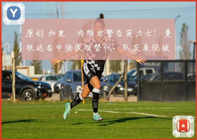 原创 加里・内维尔警告英力士:曼联这名中场很难替代,队友表现被赞 “离谱”