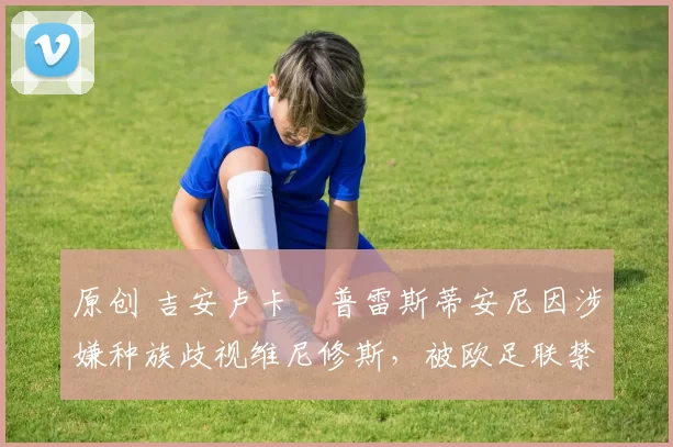 原创 吉安卢卡・普雷斯蒂安尼因涉嫌种族歧视维尼修斯，被欧足联禁赛