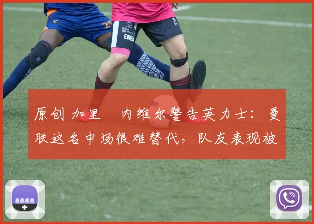 原创 加里・内维尔警告英力士：曼联这名中场很难替代，队友表现被赞 “离谱”