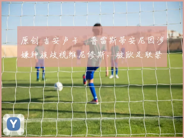 原创 吉安卢卡・普雷斯蒂安尼因涉嫌种族歧视维尼修斯,被欧足联禁赛