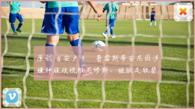 原创 吉安卢卡・普雷斯蒂安尼因涉嫌种族歧视维尼修斯,被欧足联禁赛