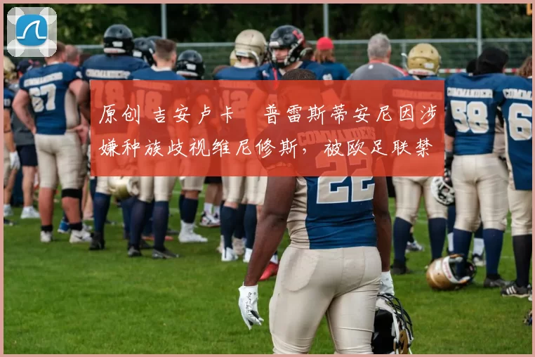 原创 吉安卢卡・普雷斯蒂安尼因涉嫌种族歧视维尼修斯，被欧足联禁赛