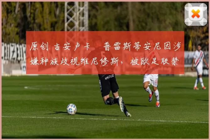 原创 吉安卢卡・普雷斯蒂安尼因涉嫌种族歧视维尼修斯,被欧足联禁赛