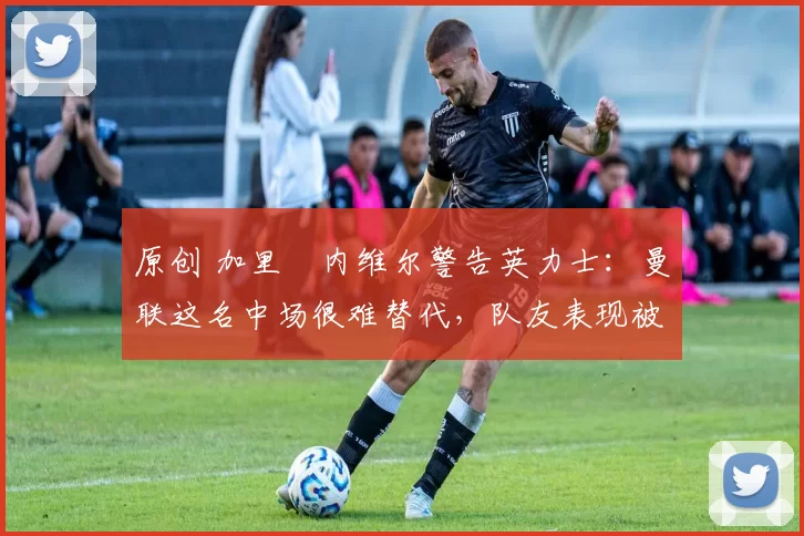 原创 加里・内维尔警告英力士：曼联这名中场很难替代，队友表现被赞 “离谱”