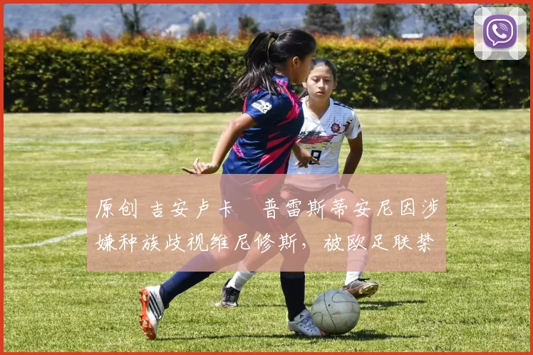 原创 吉安卢卡・普雷斯蒂安尼因涉嫌种族歧视维尼修斯，被欧足联禁赛