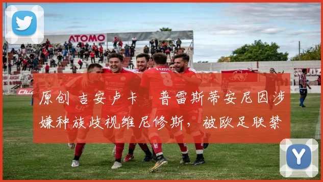 原创 吉安卢卡・普雷斯蒂安尼因涉嫌种族歧视维尼修斯，被欧足联禁赛