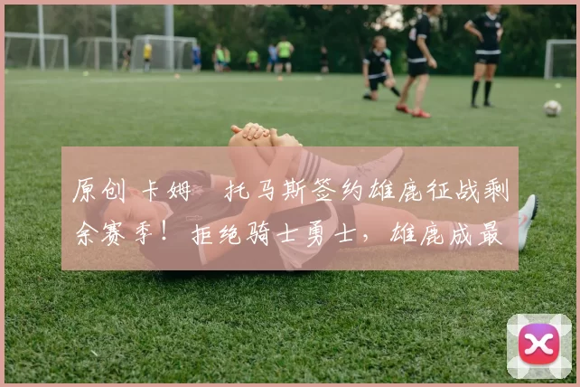 原创 卡姆・托马斯签约雄鹿征战剩余赛季！拒绝骑士勇士，雄鹿成最优选