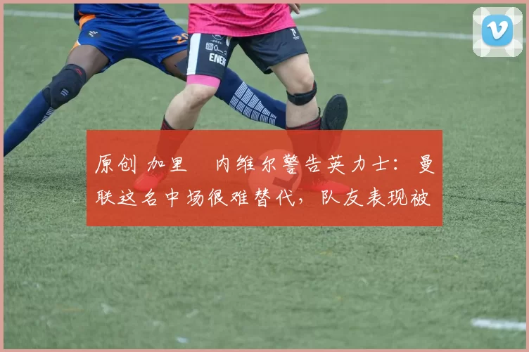 原创 加里・内维尔警告英力士：曼联这名中场很难替代，队友表现被赞 “离谱”