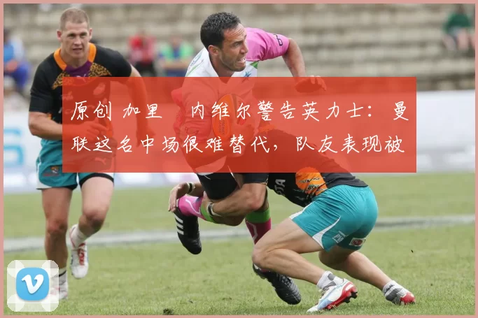 原创 加里・内维尔警告英力士：曼联这名中场很难替代，队友表现被赞 “离谱”