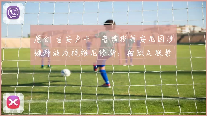 原创 吉安卢卡・普雷斯蒂安尼因涉嫌种族歧视维尼修斯,被欧足联禁赛