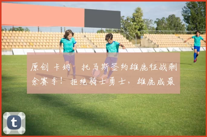 原创 卡姆・托马斯签约雄鹿征战剩余赛季！拒绝骑士勇士，雄鹿成最优选