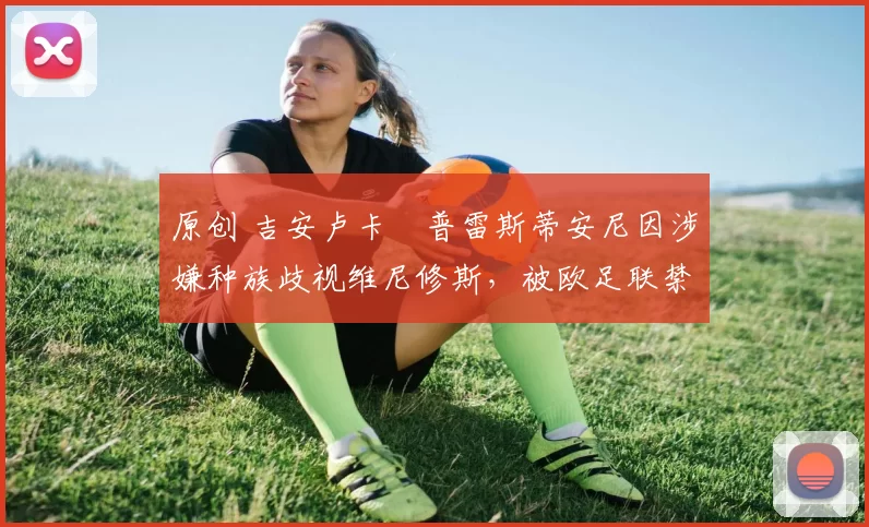 原创 吉安卢卡・普雷斯蒂安尼因涉嫌种族歧视维尼修斯,被欧足联禁赛