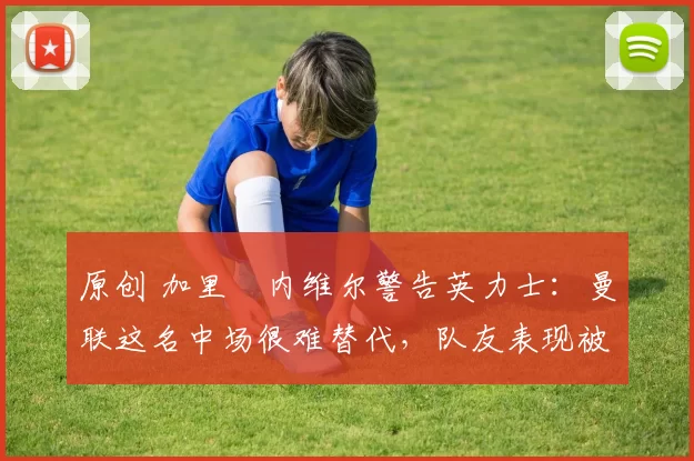 原创 加里・内维尔警告英力士:曼联这名中场很难替代,队友表现被赞 “离谱”