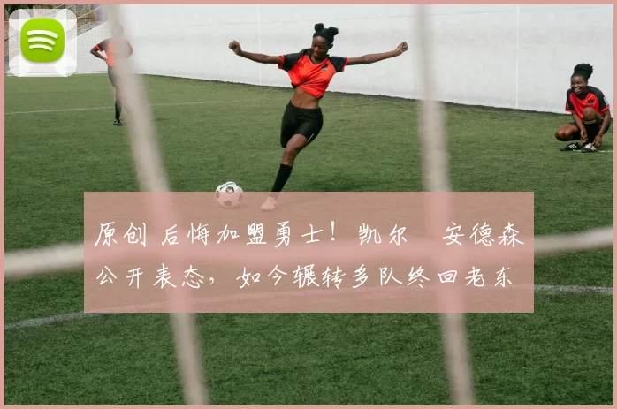 原创 后悔加盟勇士！凯尔・安德森公开表态，如今辗转多队终回老东家