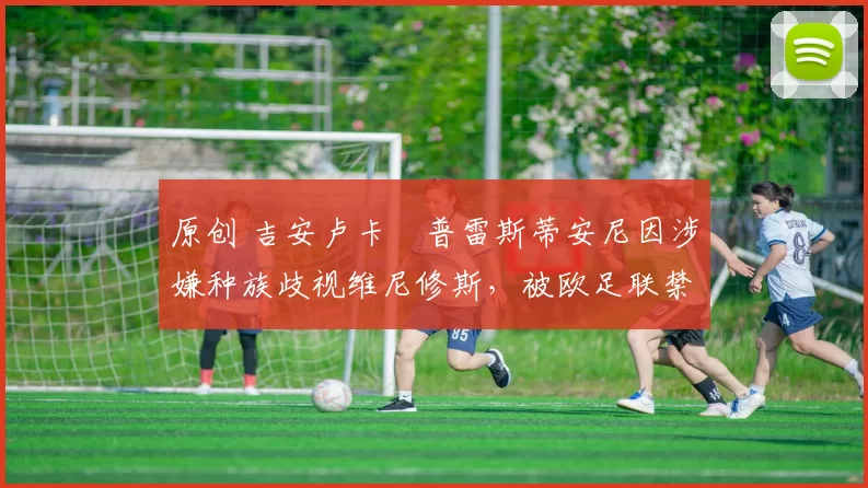 原创 吉安卢卡・普雷斯蒂安尼因涉嫌种族歧视维尼修斯，被欧足联禁赛