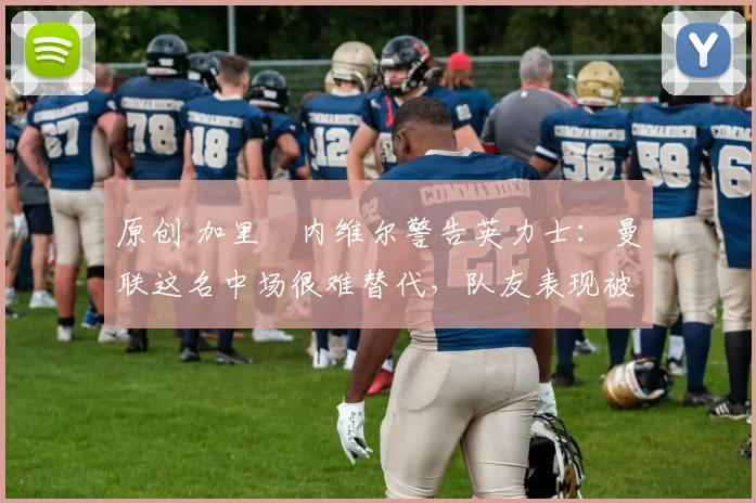 原创 加里・内维尔警告英力士:曼联这名中场很难替代,队友表现被赞 “离谱”