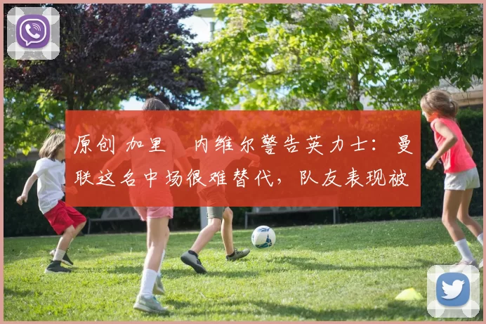 原创 加里・内维尔警告英力士：曼联这名中场很难替代，队友表现被赞 “离谱”