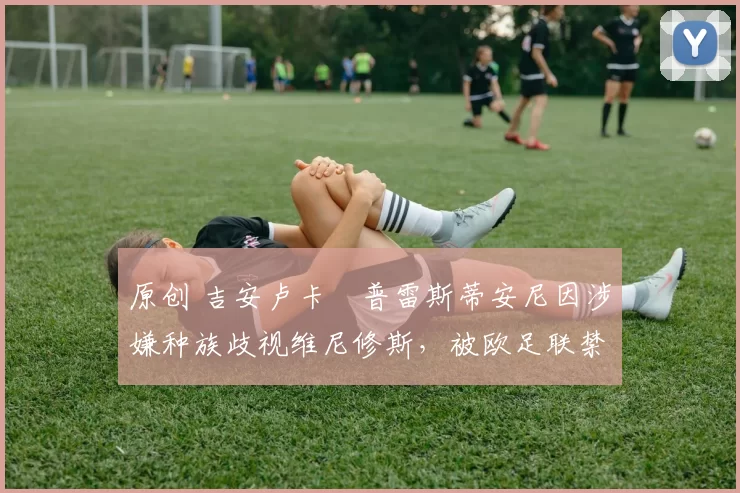 原创 吉安卢卡・普雷斯蒂安尼因涉嫌种族歧视维尼修斯,被欧足联禁赛