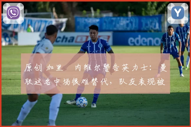 原创 加里・内维尔警告英力士：曼联这名中场很难替代，队友表现被赞 “离谱”