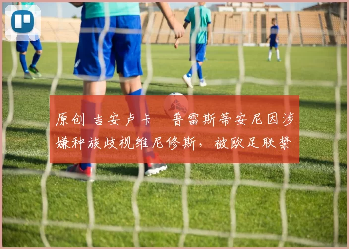 原创 吉安卢卡・普雷斯蒂安尼因涉嫌种族歧视维尼修斯，被欧足联禁赛