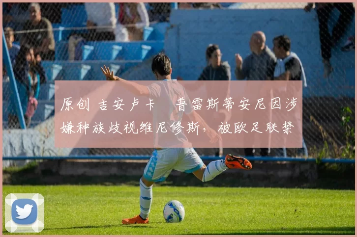 原创 吉安卢卡・普雷斯蒂安尼因涉嫌种族歧视维尼修斯,被欧足联禁赛