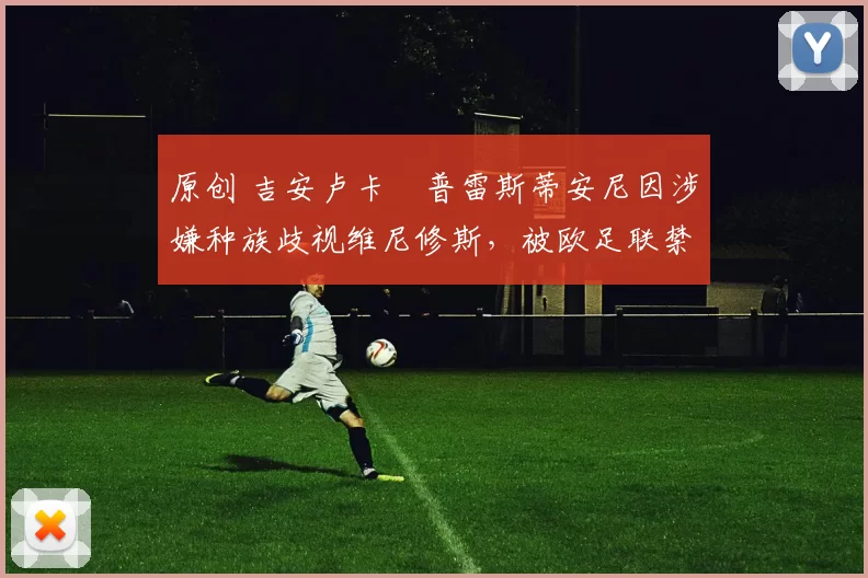 原创 吉安卢卡・普雷斯蒂安尼因涉嫌种族歧视维尼修斯,被欧足联禁赛