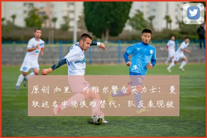 原创 加里・内维尔警告英力士：曼联这名中场很难替代，队友表现被赞 “离谱”