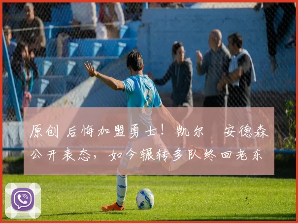 原创 后悔加盟勇士！凯尔・安德森公开表态，如今辗转多队终回老东家