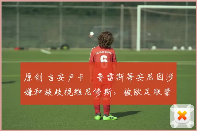 原创 吉安卢卡・普雷斯蒂安尼因涉嫌种族歧视维尼修斯，被欧足联禁赛