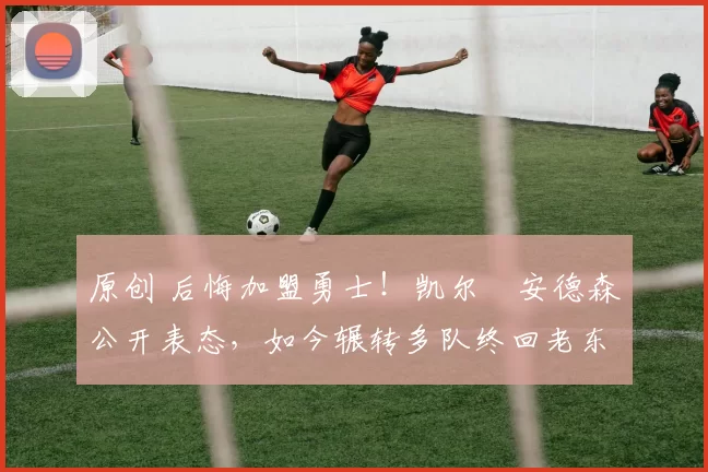 原创 后悔加盟勇士！凯尔・安德森公开表态，如今辗转多队终回老东家