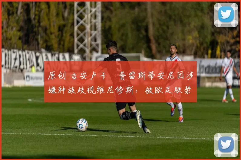 原创 吉安卢卡・普雷斯蒂安尼因涉嫌种族歧视维尼修斯，被欧足联禁赛