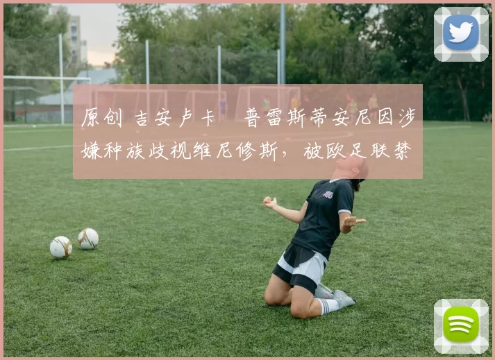 原创 吉安卢卡・普雷斯蒂安尼因涉嫌种族歧视维尼修斯，被欧足联禁赛