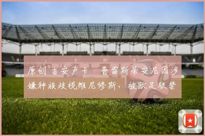 原创 吉安卢卡・普雷斯蒂安尼因涉嫌种族歧视维尼修斯，被欧足联禁赛