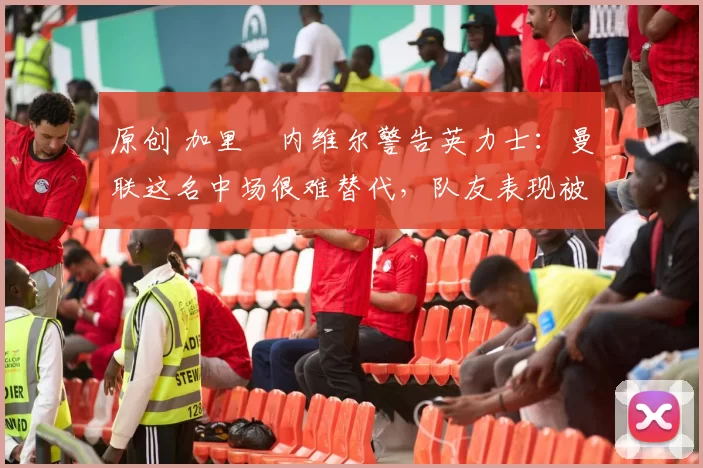 原创 加里・内维尔警告英力士：曼联这名中场很难替代，队友表现被赞 “离谱”