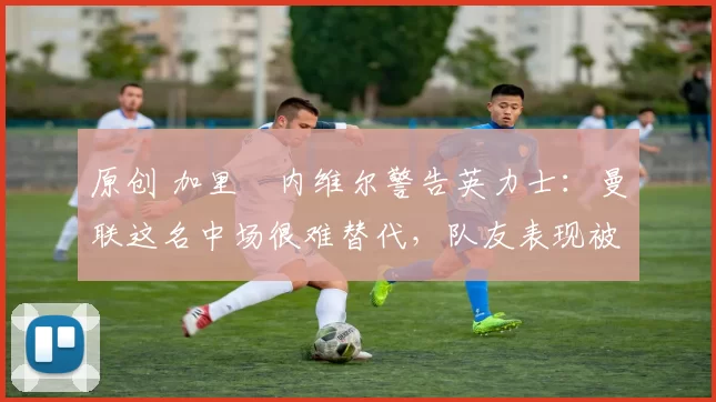 原创 加里・内维尔警告英力士：曼联这名中场很难替代，队友表现被赞 “离谱”