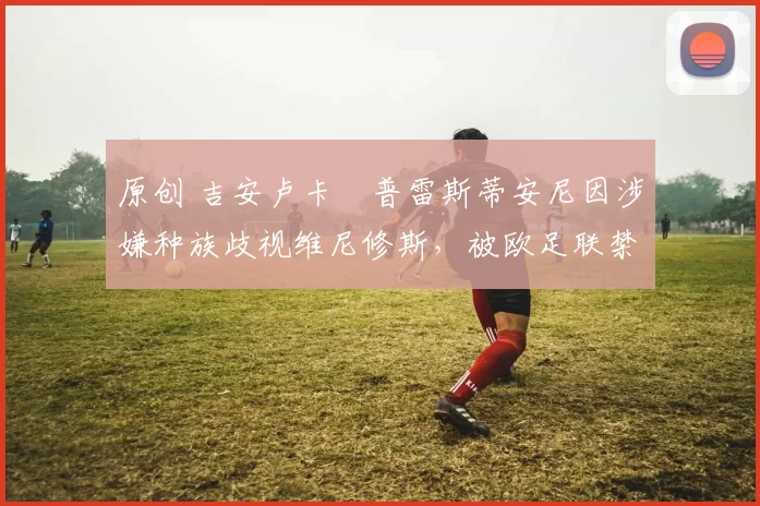 原创 吉安卢卡・普雷斯蒂安尼因涉嫌种族歧视维尼修斯，被欧足联禁赛