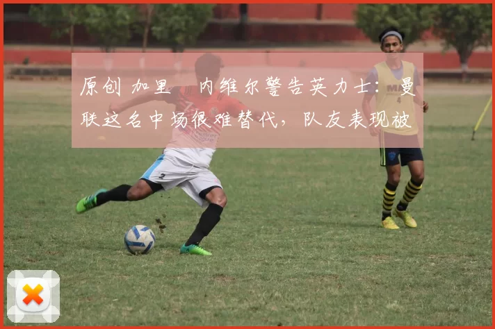原创 加里・内维尔警告英力士：曼联这名中场很难替代，队友表现被赞 “离谱”