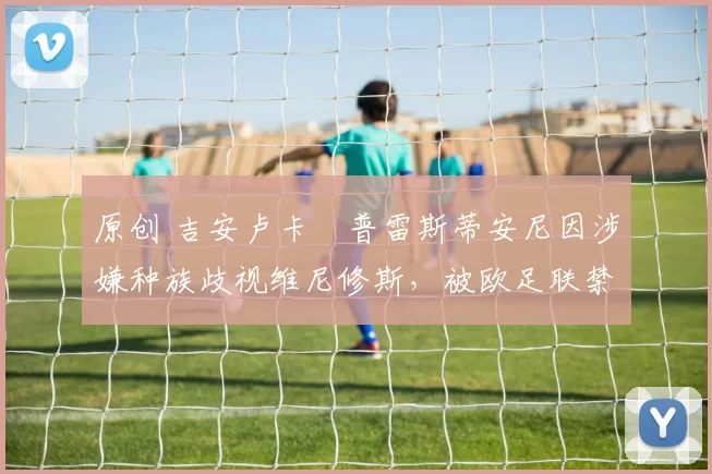 原创 吉安卢卡・普雷斯蒂安尼因涉嫌种族歧视维尼修斯，被欧足联禁赛