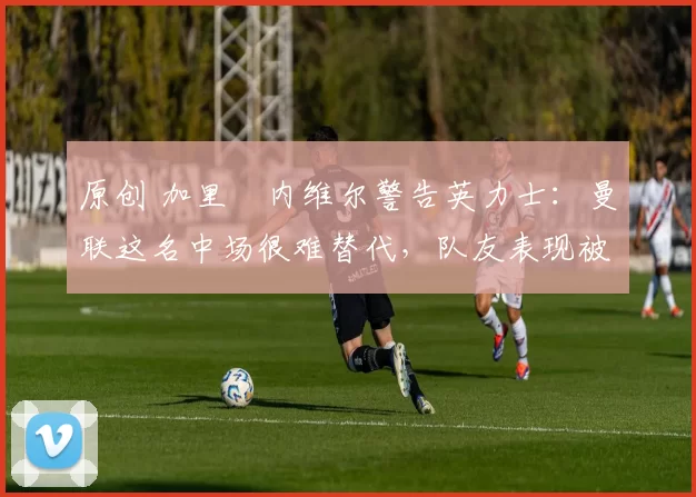 原创 加里・内维尔警告英力士：曼联这名中场很难替代，队友表现被赞 “离谱”
