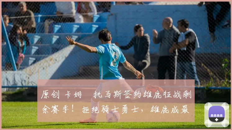 原创 卡姆・托马斯签约雄鹿征战剩余赛季！拒绝骑士勇士，雄鹿成最优选