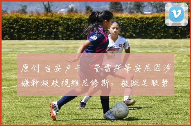 原创 吉安卢卡・普雷斯蒂安尼因涉嫌种族歧视维尼修斯,被欧足联禁赛