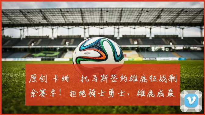 原创 卡姆・托马斯签约雄鹿征战剩余赛季！拒绝骑士勇士，雄鹿成最优选