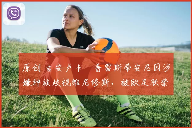 原创 吉安卢卡・普雷斯蒂安尼因涉嫌种族歧视维尼修斯，被欧足联禁赛