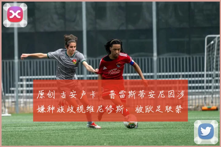 原创 吉安卢卡・普雷斯蒂安尼因涉嫌种族歧视维尼修斯，被欧足联禁赛