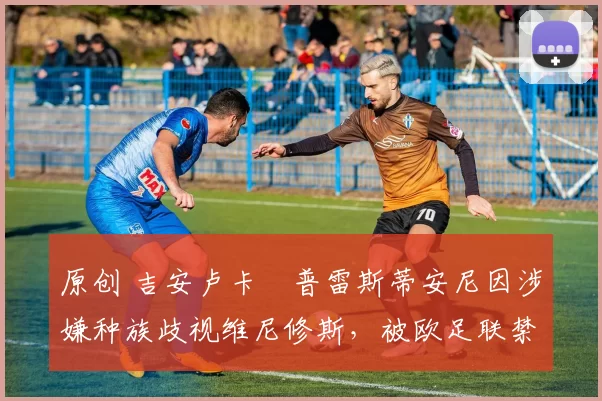 原创 吉安卢卡・普雷斯蒂安尼因涉嫌种族歧视维尼修斯,被欧足联禁赛