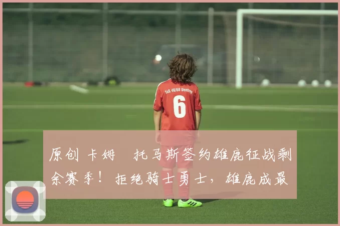 原创 卡姆・托马斯签约雄鹿征战剩余赛季!拒绝骑士勇士,雄鹿成最优选