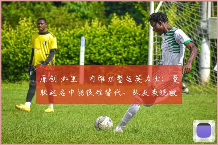 原创 加里・内维尔警告英力士：曼联这名中场很难替代，队友表现被赞 “离谱”