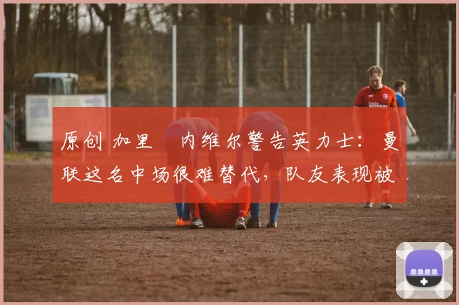 原创 加里・内维尔警告英力士：曼联这名中场很难替代，队友表现被赞 “离谱”