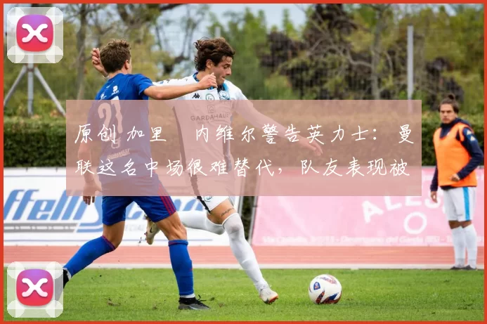 原创 加里・内维尔警告英力士:曼联这名中场很难替代,队友表现被赞 “离谱”