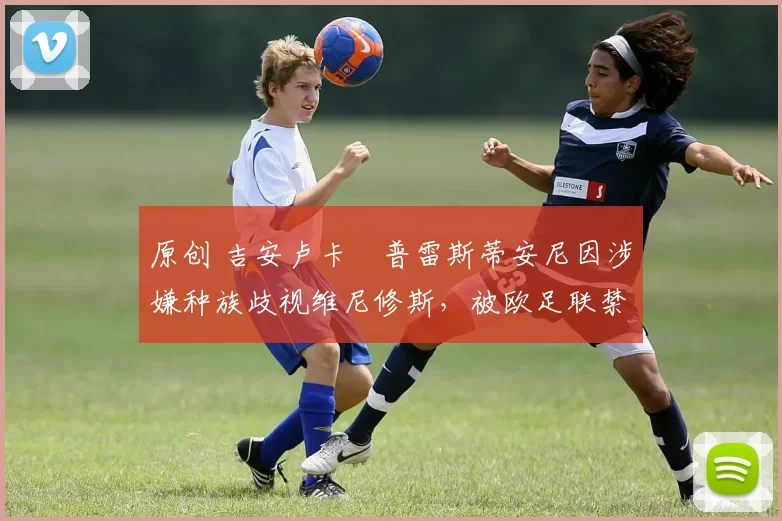 原创 吉安卢卡・普雷斯蒂安尼因涉嫌种族歧视维尼修斯,被欧足联禁赛